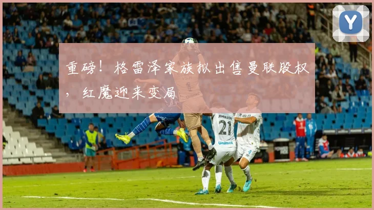 重磅！格雷泽家族拟出售曼联股权，红魔迎来变局