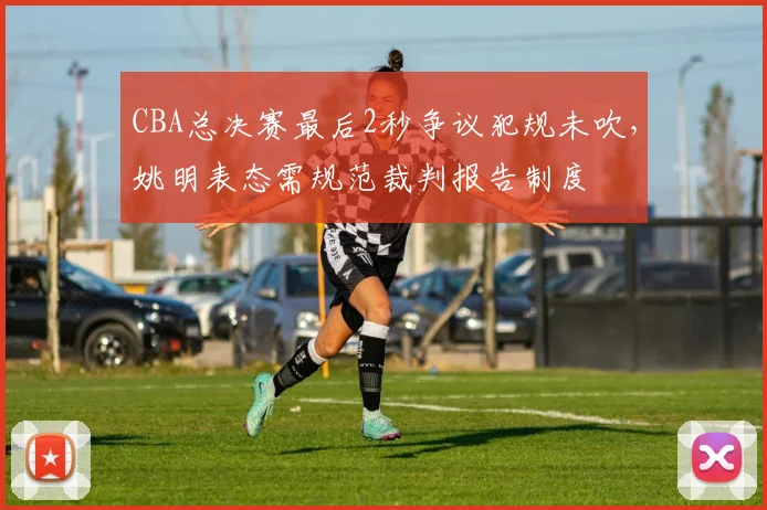 CBA总决赛最后2秒争议犯规未吹，姚明表态需规范裁判报告制度